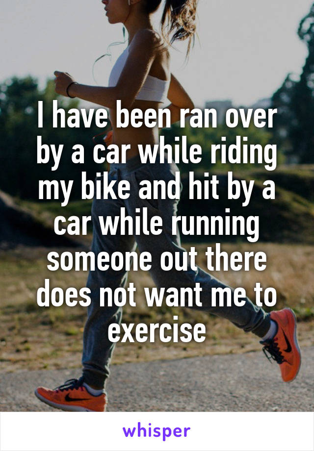 I have been ran over by a car while riding my bike and hit by a car while running someone out there does not want me to exercise