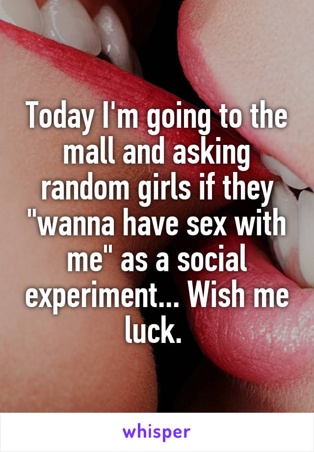 Today I'm going to the mall and asking random girls if they "wanna have sex with me" as a social experiment... Wish me luck. 