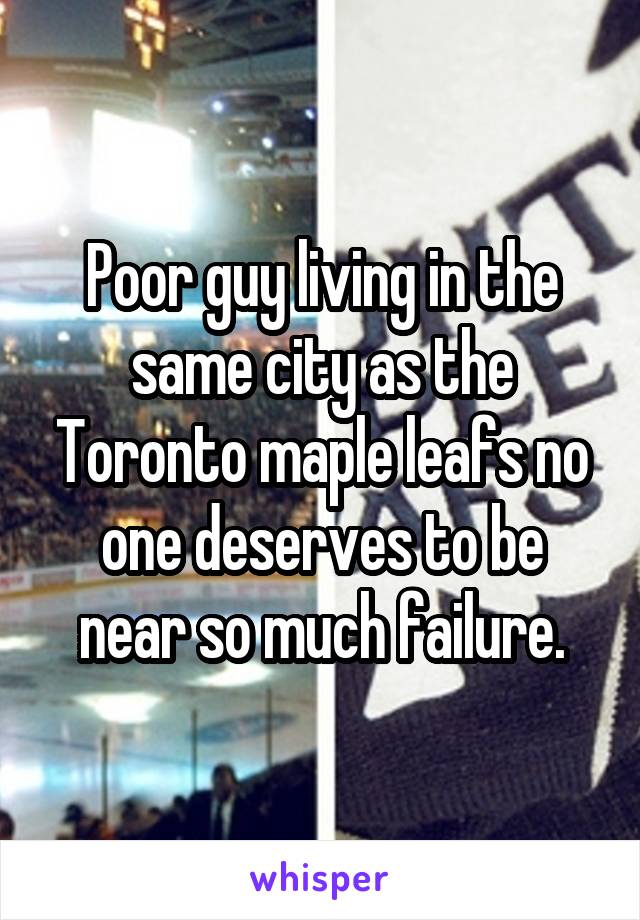 Poor guy living in the same city as the Toronto maple leafs no one deserves to be near so much failure.