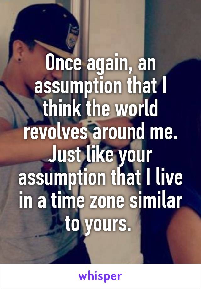 Once again, an assumption that I think the world revolves around me. Just like your assumption that I live in a time zone similar to yours. 