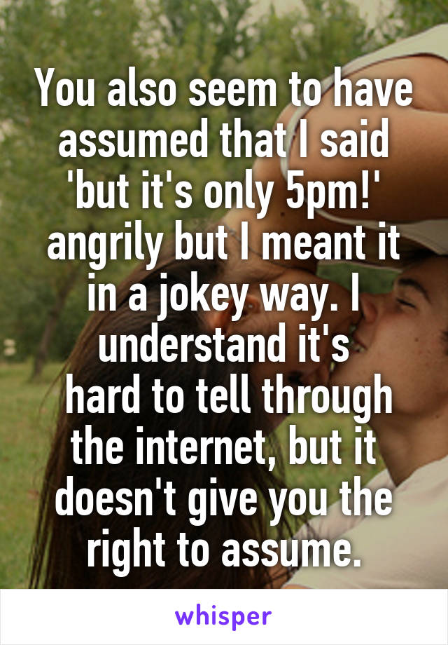 You also seem to have assumed that I said 'but it's only 5pm!' angrily but I meant it in a jokey way. I understand it's
 hard to tell through the internet, but it doesn't give you the right to assume.