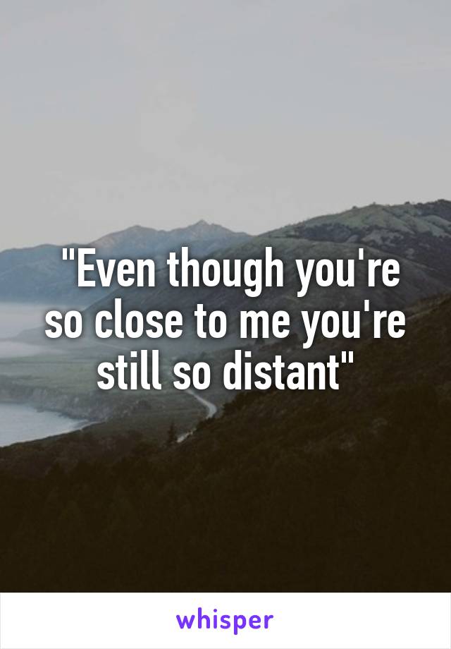  "Even though you're so close to me you're still so distant"