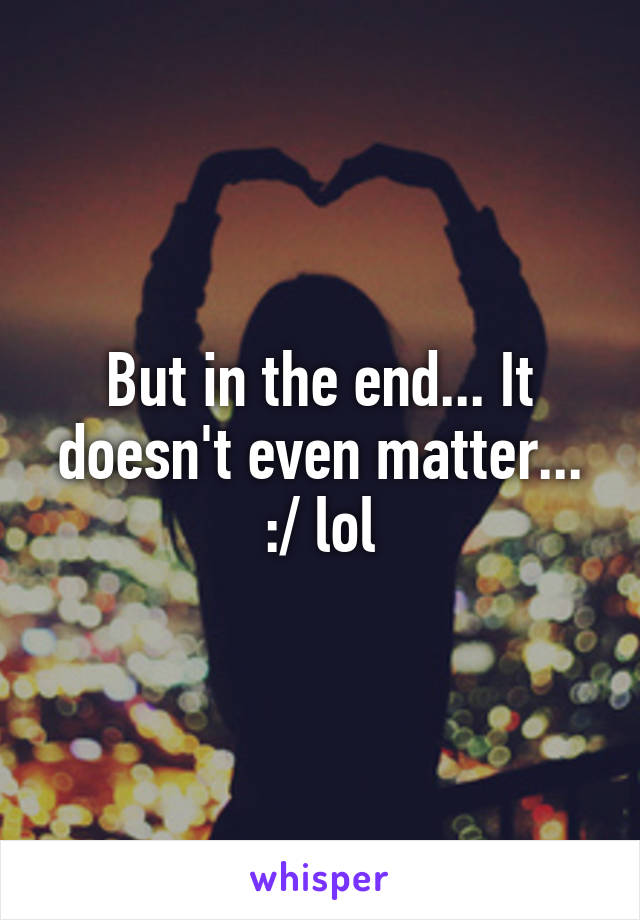 But in the end... It doesn't even matter... :/ lol