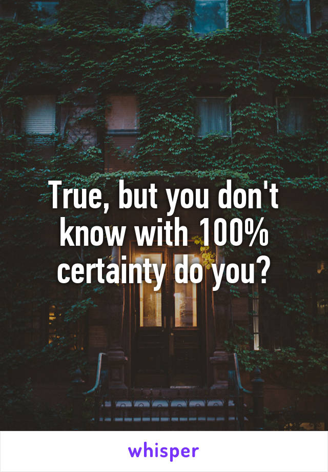 True, but you don't know with 100% certainty do you?