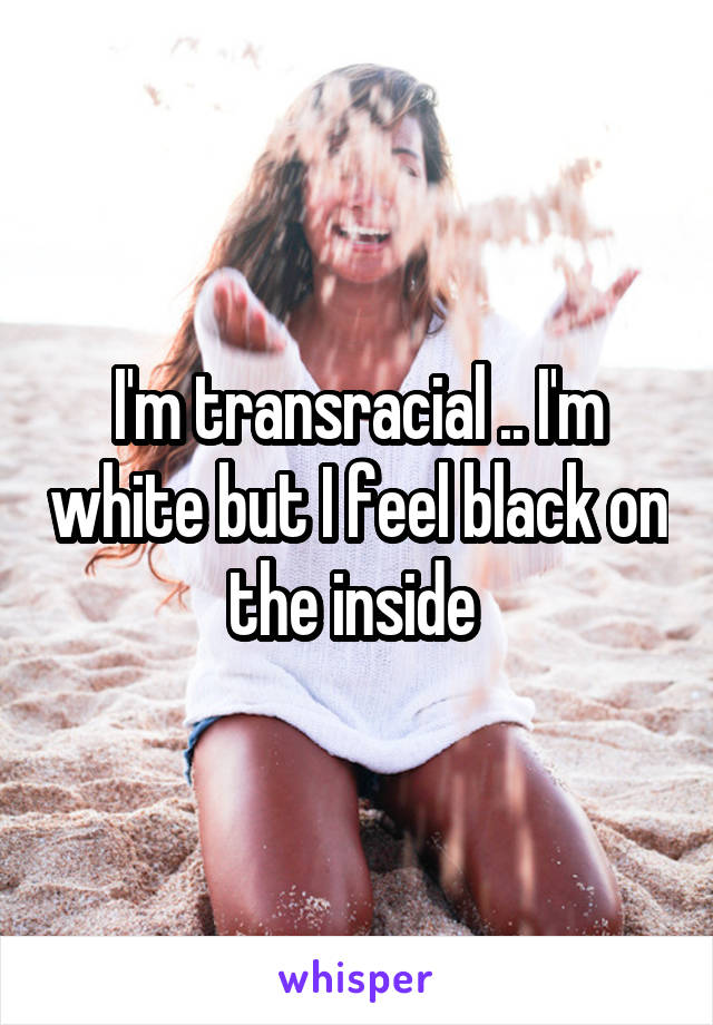 I'm transracial .. I'm white but I feel black on the inside 