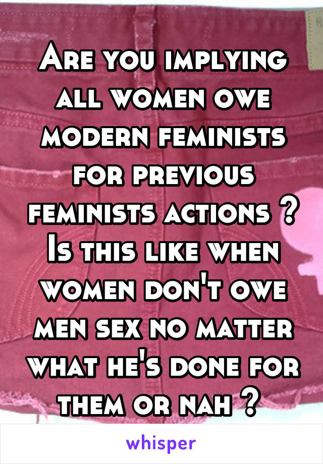 Are you implying all women owe modern feminists for previous feminists actions ? Is this like when women don't owe men sex no matter what he's done for them or nah ? 