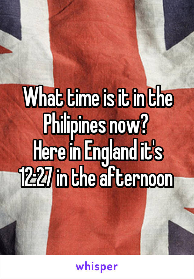 What time is it in the Philipines now? 
Here in England it's 12:27 in the afternoon 