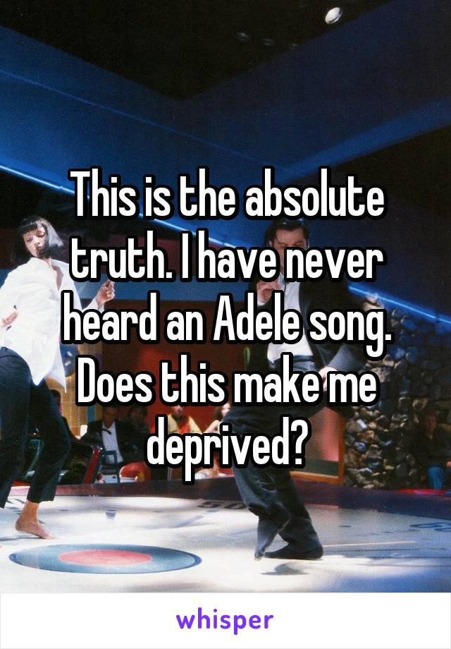 This is the absolute truth. I have never heard an Adele song. Does this make me deprived?