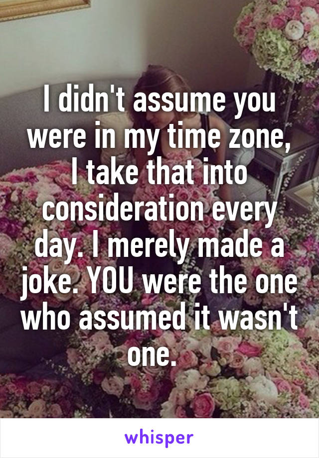 I didn't assume you were in my time zone, I take that into consideration every day. I merely made a joke. YOU were the one who assumed it wasn't one.  