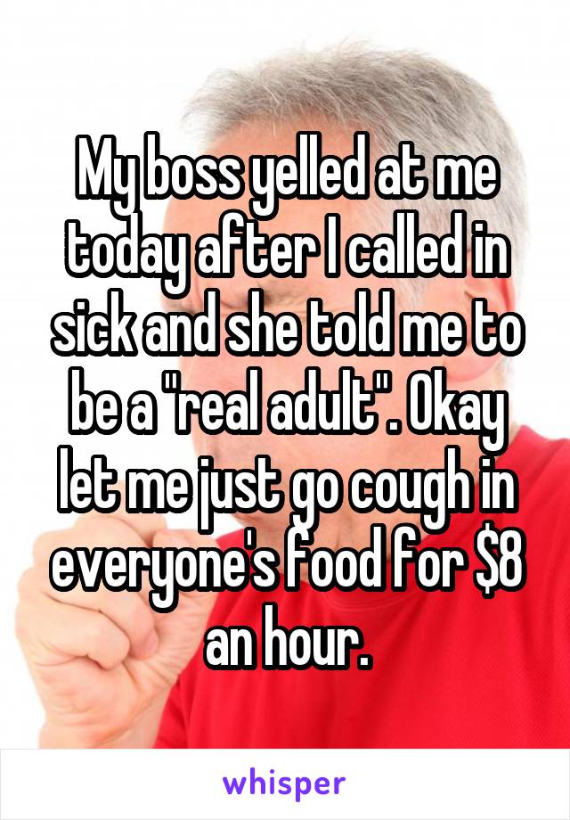 My boss yelled at me today after I called in sick and she told me to be a "real adult". Okay let me just go cough in everyone's food for $8 an hour.