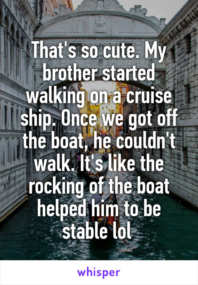 That's so cute. My brother started walking on a cruise ship. Once we got off the boat, he couldn't walk. It's like the rocking of the boat helped him to be stable lol 