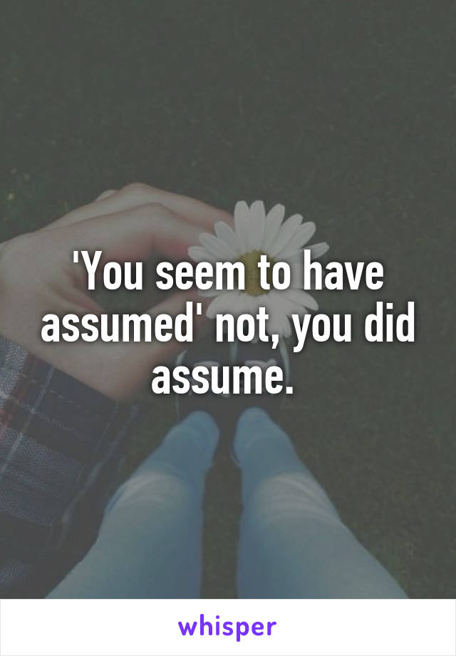 'You seem to have assumed' not, you did assume. 