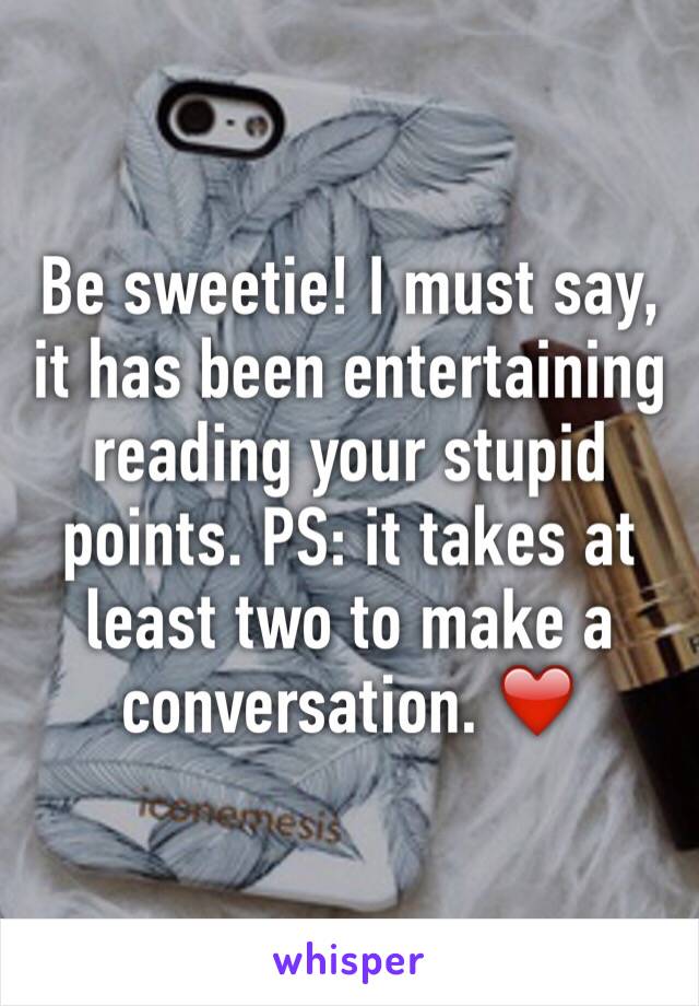 Be sweetie! I must say, it has been entertaining reading your stupid points. PS: it takes at least two to make a conversation. ❤️