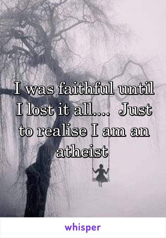 I was faithful until I lost it all....  Just to realise I am an atheist 