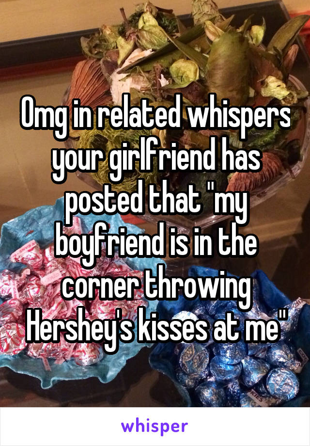 Omg in related whispers your girlfriend has posted that "my boyfriend is in the corner throwing Hershey's kisses at me"