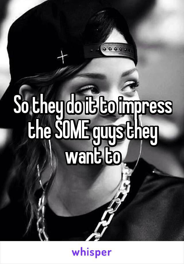 So they do it to impress the SOME guys they want to