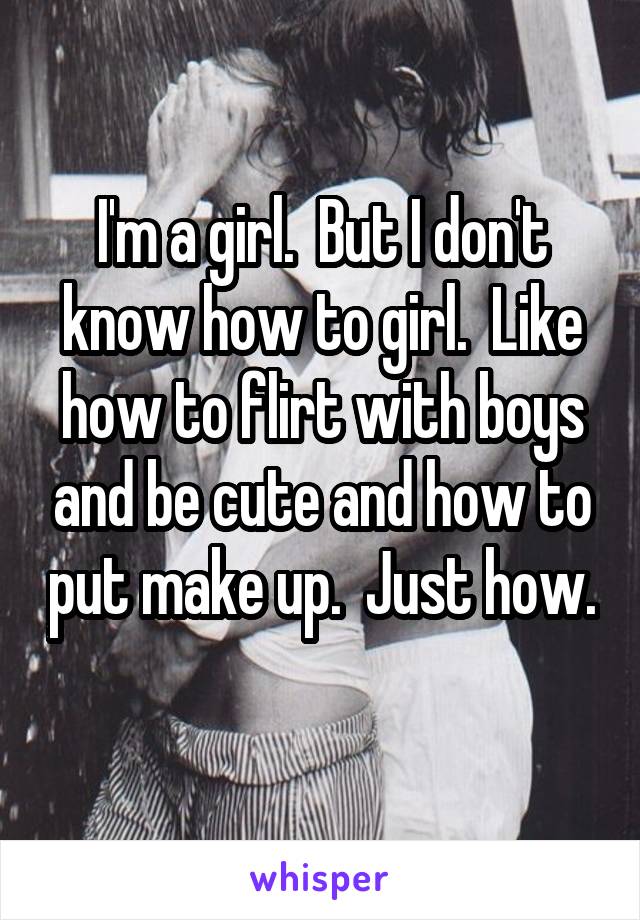 I'm a girl.  But I don't know how to girl.  Like how to flirt with boys and be cute and how to put make up.  Just how. 