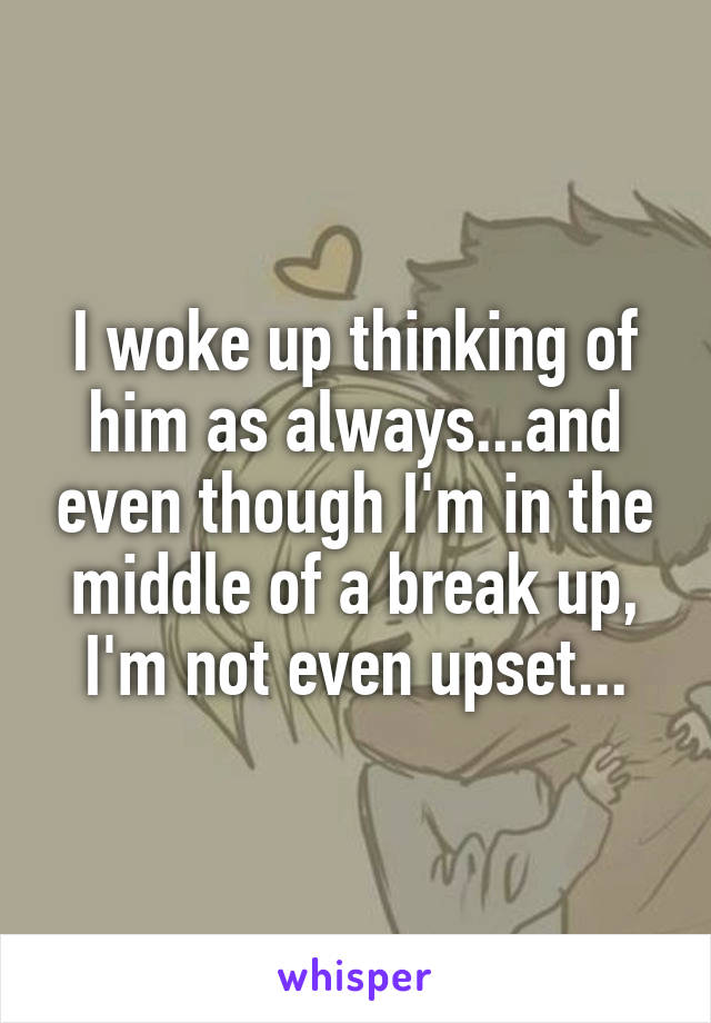 I woke up thinking of him as always...and even though I'm in the middle of a break up, I'm not even upset...