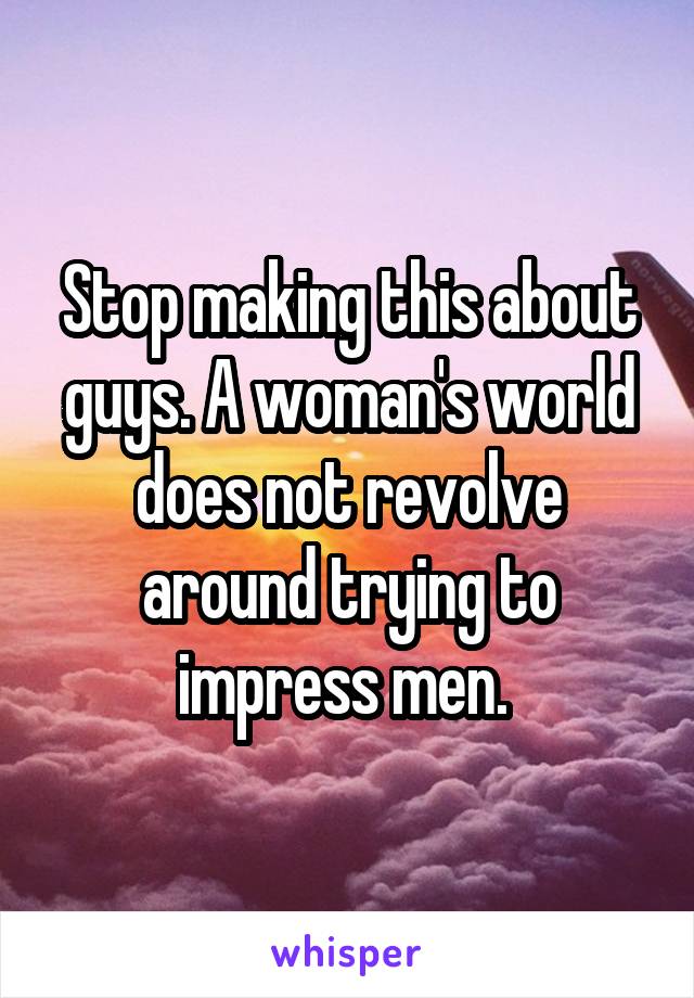 Stop making this about guys. A woman's world does not revolve around trying to impress men. 