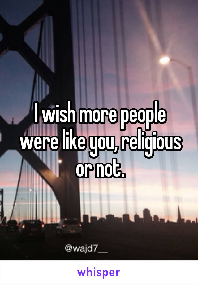 I wish more people were like you, religious or not.