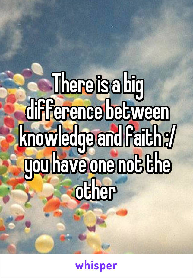 There is a big difference between knowledge and faith :/ you have one not the other 