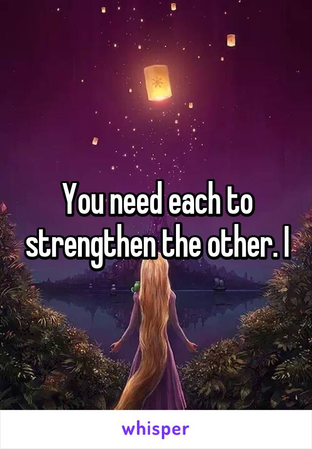 You need each to strengthen the other. I