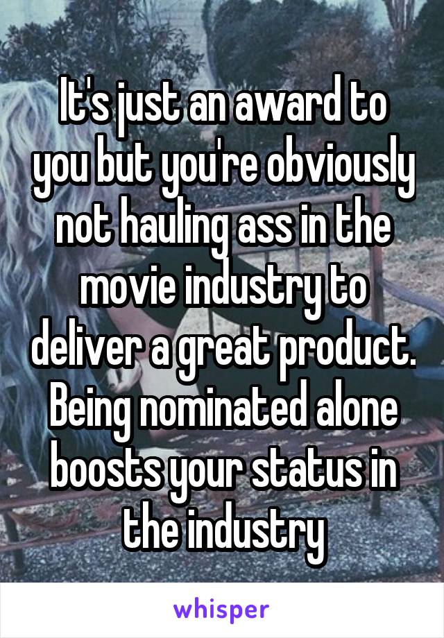 It's just an award to you but you're obviously not hauling ass in the movie industry to deliver a great product. Being nominated alone boosts your status in the industry