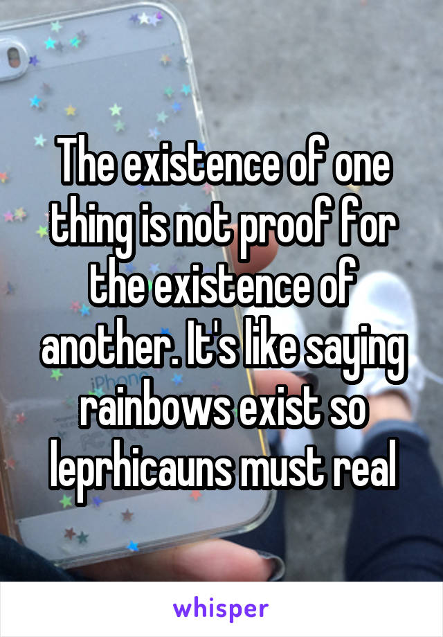 The existence of one thing is not proof for the existence of another. It's like saying rainbows exist so leprhicauns must real