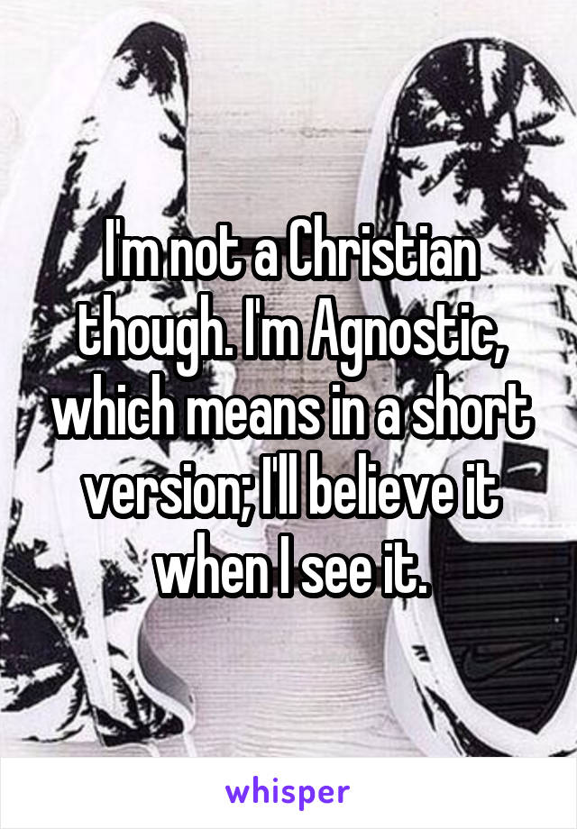 I'm not a Christian though. I'm Agnostic, which means in a short version; I'll believe it when I see it.