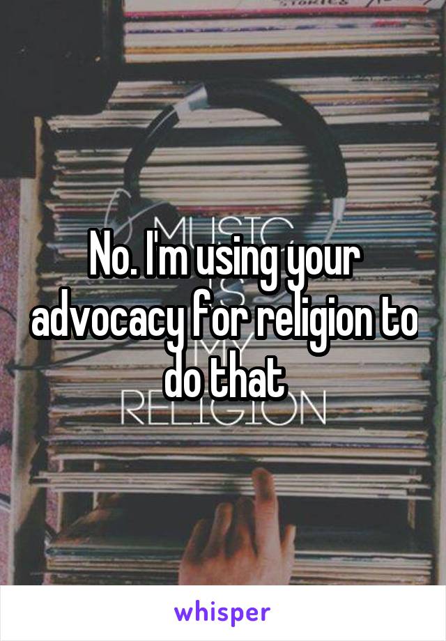 No. I'm using your advocacy for religion to do that