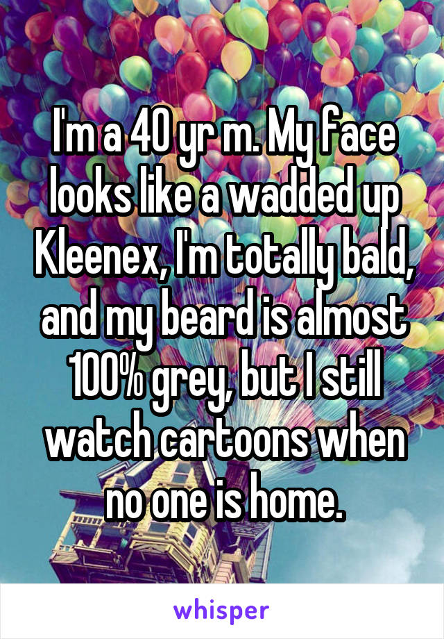 I'm a 40 yr m. My face looks like a wadded up Kleenex, I'm totally bald, and my beard is almost 100% grey, but I still watch cartoons when no one is home.