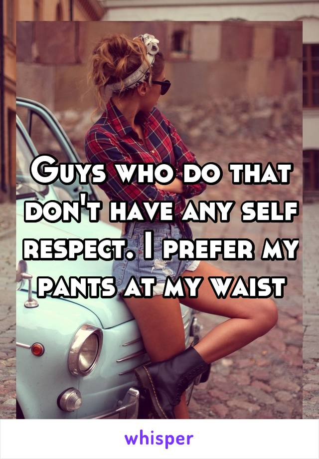 Guys who do that don't have any self respect. I prefer my pants at my waist