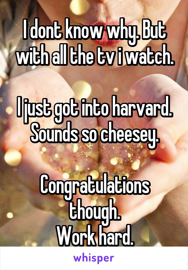 I dont know why. But with all the tv i watch.

I just got into harvard. Sounds so cheesey.

Congratulations though.
Work hard.