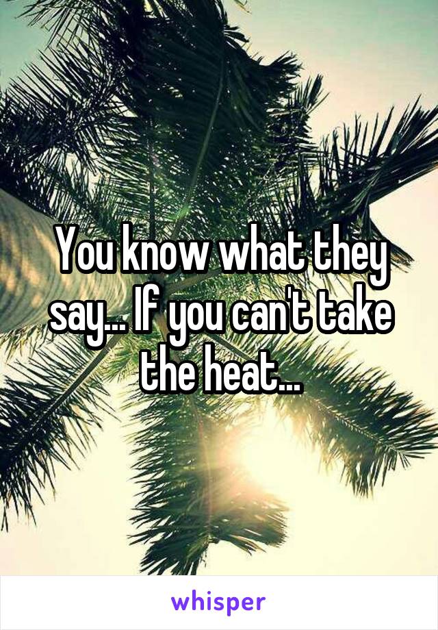 You know what they say... If you can't take the heat...