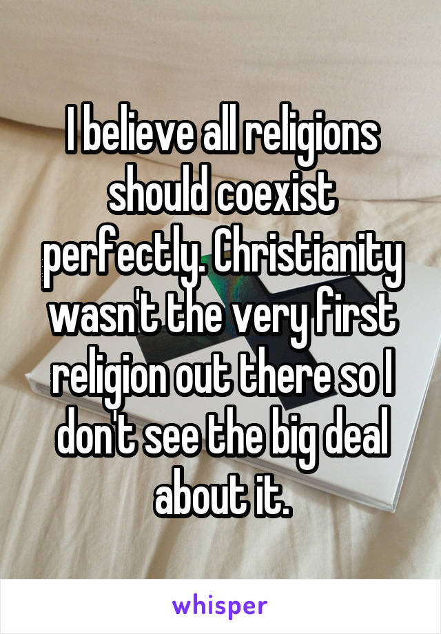 I believe all religions should coexist perfectly. Christianity wasn't the very first religion out there so I don't see the big deal about it.