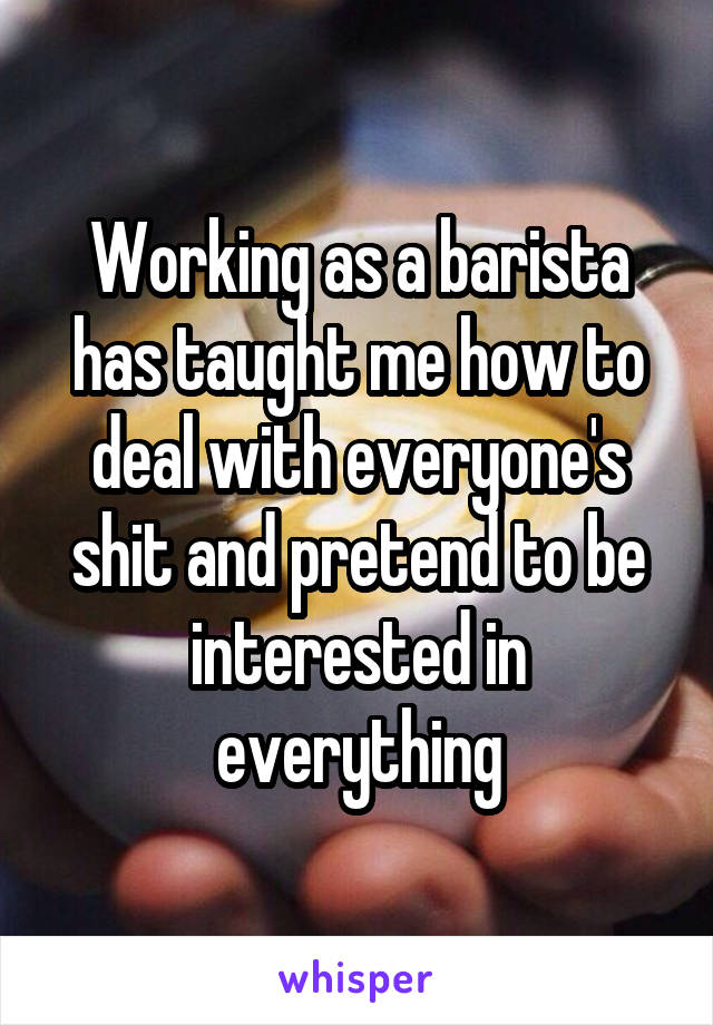 Working as a barista has taught me how to deal with everyone's shit and pretend to be interested in everything