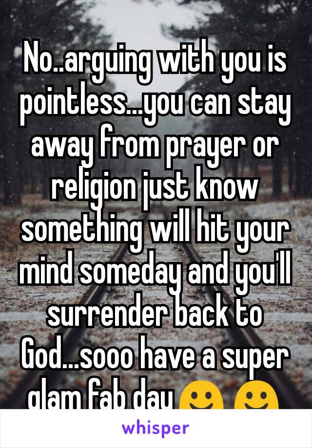 No..arguing with you is pointless...you can stay away from prayer or religion just know something will hit your mind someday and you'll surrender back to God...sooo have a super glam fab day☺☺