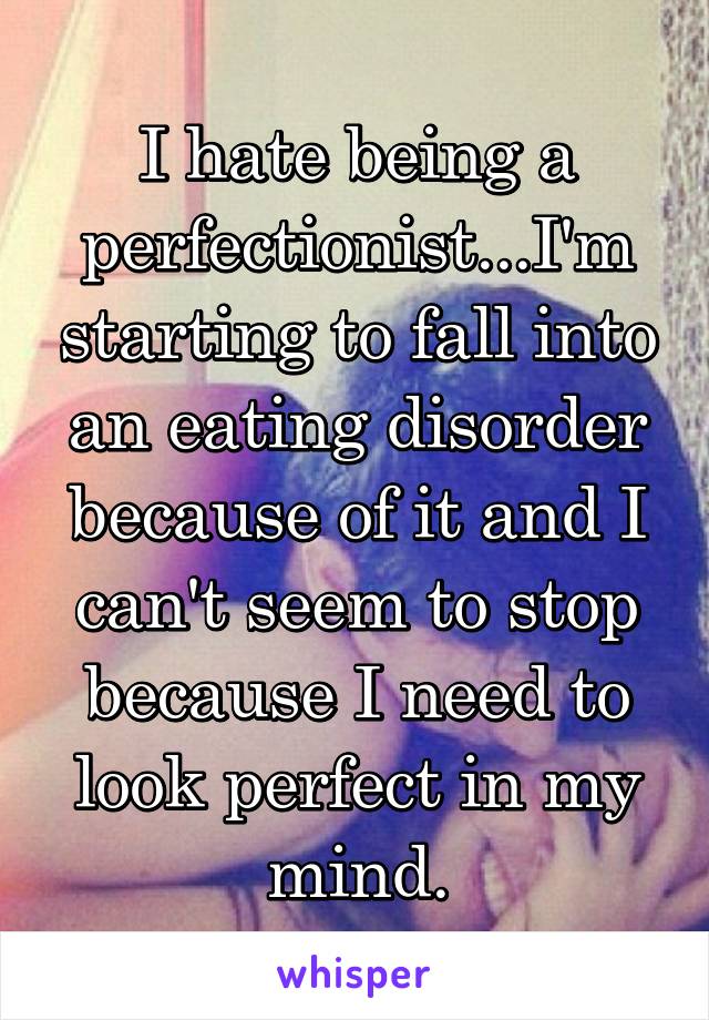 I hate being a perfectionist...I'm starting to fall into an eating disorder because of it and I can't seem to stop because I need to look perfect in my mind.