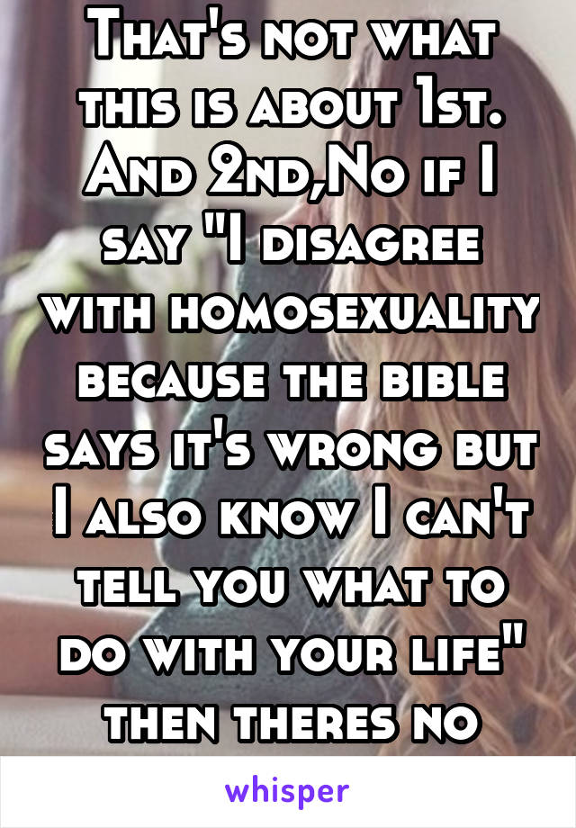 That's not what this is about 1st. And 2nd,No if I say "I disagree with homosexuality because the bible says it's wrong but I also know I can't tell you what to do with your life" then theres no hate.