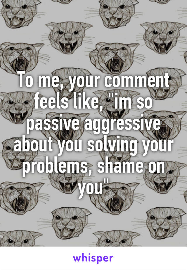 To me, your comment feels like, "im so passive aggressive about you solving your problems, shame on you"