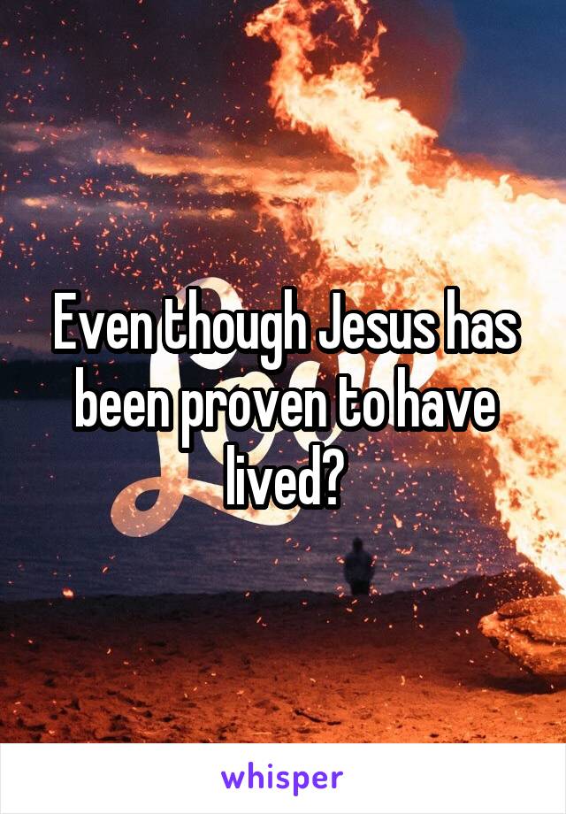 Even though Jesus has been proven to have lived?