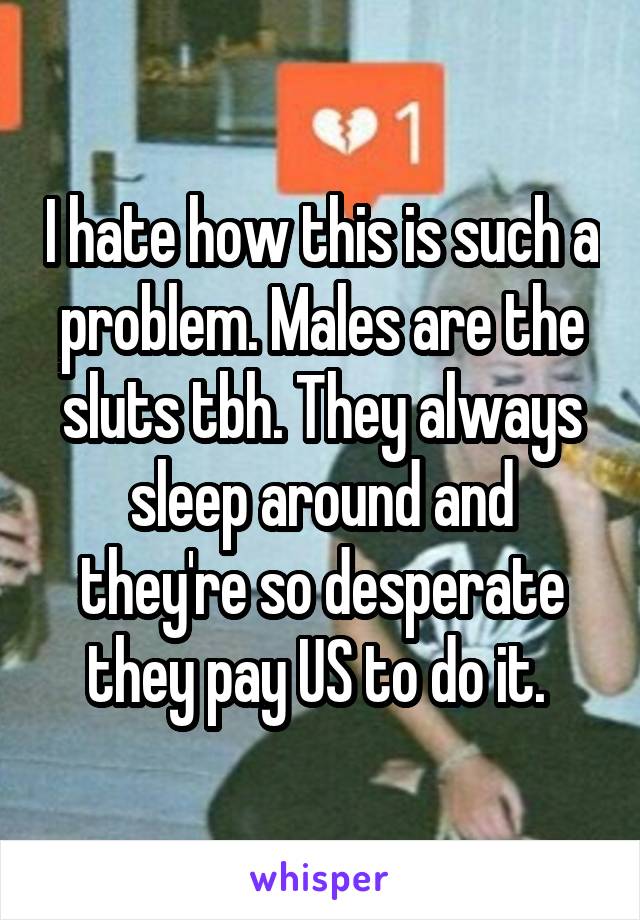 I hate how this is such a problem. Males are the sluts tbh. They always sleep around and they're so desperate they pay US to do it. 