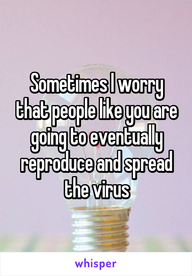 Sometimes I worry that people like you are going to eventually reproduce and spread the virus