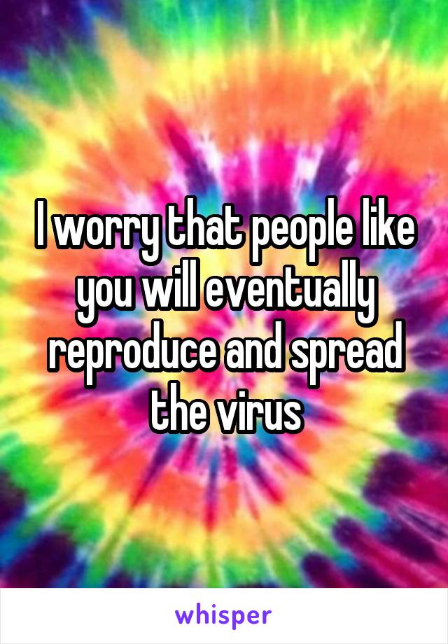 I worry that people like you will eventually reproduce and spread the virus