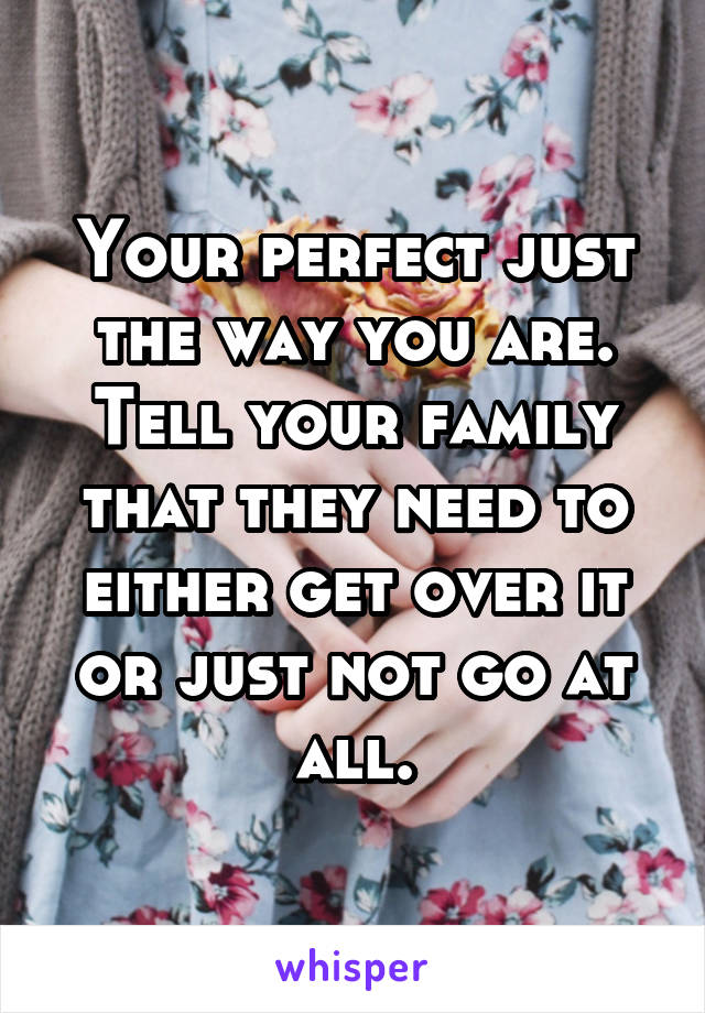 Your perfect just the way you are. Tell your family that they need to either get over it or just not go at all.