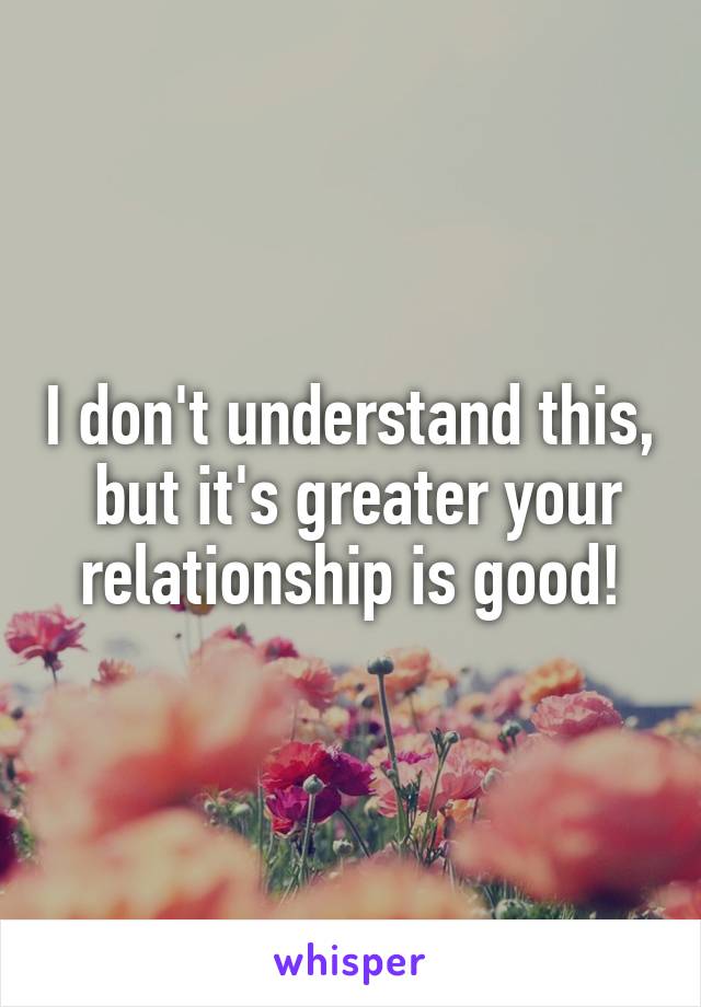 I don't understand this,  but it's greater your relationship is good!