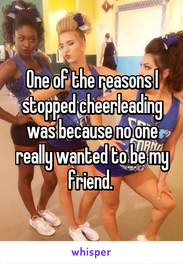 One of the reasons I stopped cheerleading was because no one really wanted to be my friend. 