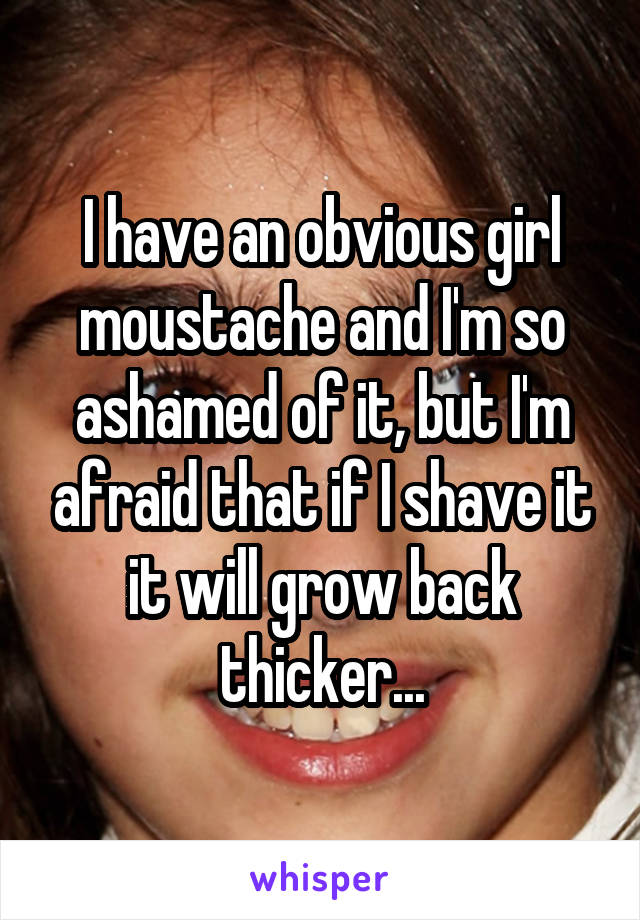 I have an obvious girl moustache and I'm so ashamed of it, but I'm afraid that if I shave it it will grow back thicker...