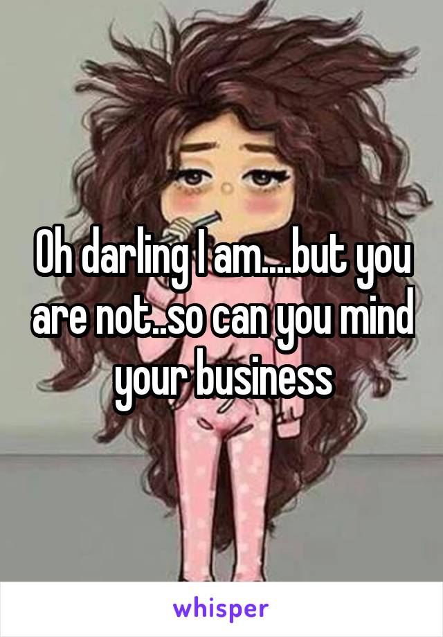 Oh darling I am....but you are not..so can you mind your business