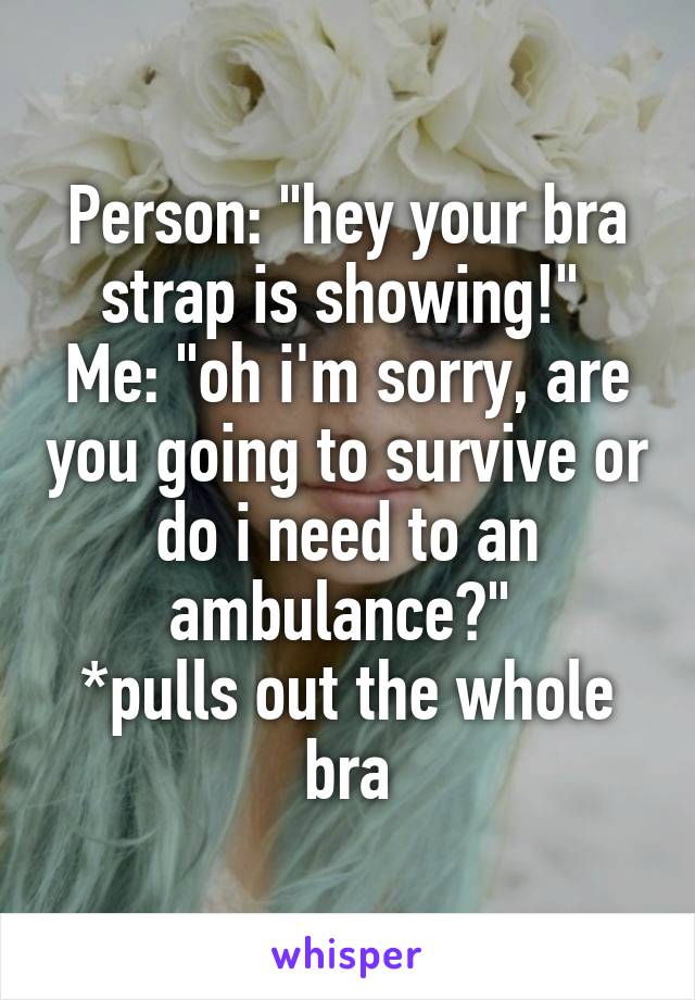 Person: "hey your bra strap is showing!" 
Me: "oh i'm sorry, are you going to survive or do i need to an ambulance?" 
*pulls out the whole bra